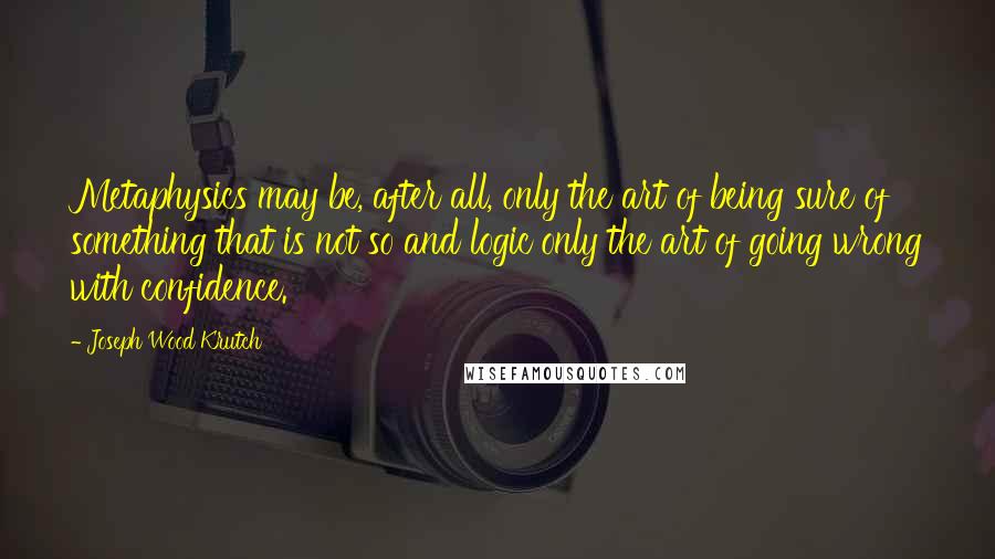 Joseph Wood Krutch Quotes: Metaphysics may be, after all, only the art of being sure of something that is not so and logic only the art of going wrong with confidence.