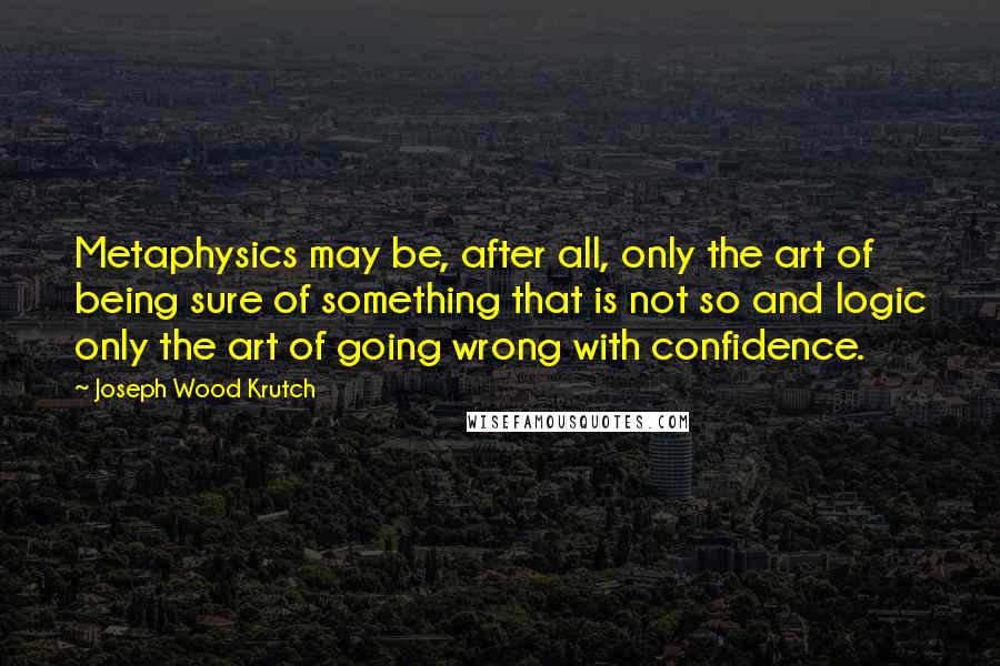 Joseph Wood Krutch Quotes: Metaphysics may be, after all, only the art of being sure of something that is not so and logic only the art of going wrong with confidence.