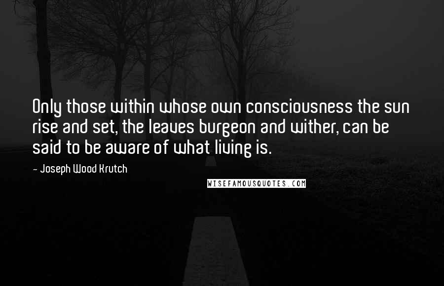 Joseph Wood Krutch Quotes: Only those within whose own consciousness the sun rise and set, the leaves burgeon and wither, can be said to be aware of what living is.