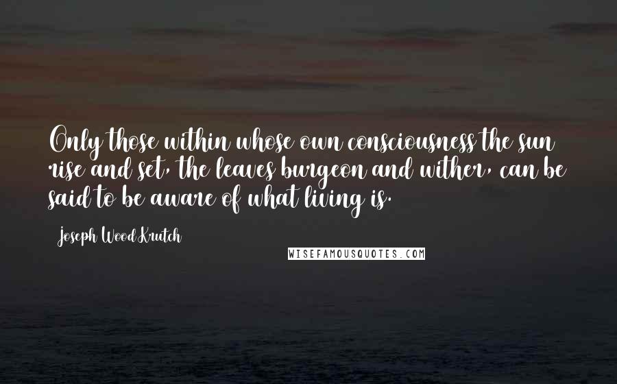 Joseph Wood Krutch Quotes: Only those within whose own consciousness the sun rise and set, the leaves burgeon and wither, can be said to be aware of what living is.