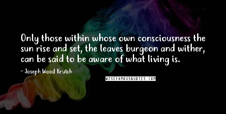 Joseph Wood Krutch Quotes: Only those within whose own consciousness the sun rise and set, the leaves burgeon and wither, can be said to be aware of what living is.