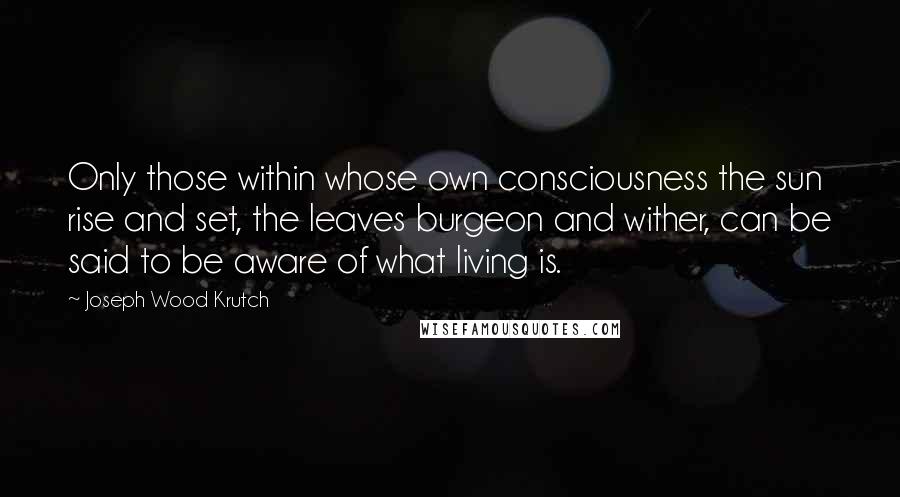 Joseph Wood Krutch Quotes: Only those within whose own consciousness the sun rise and set, the leaves burgeon and wither, can be said to be aware of what living is.