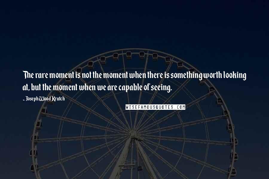 Joseph Wood Krutch Quotes: The rare moment is not the moment when there is something worth looking at, but the moment when we are capable of seeing.