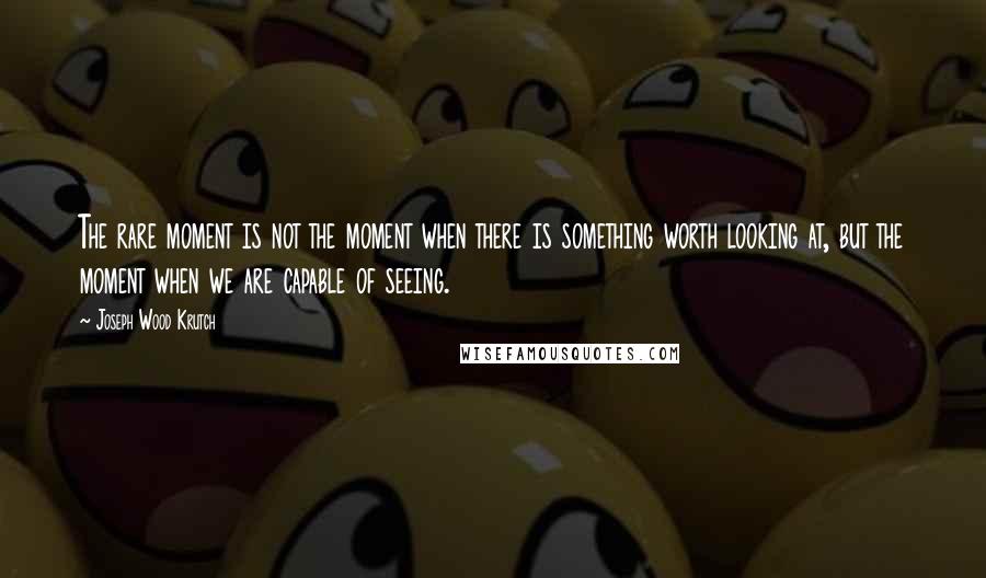 Joseph Wood Krutch Quotes: The rare moment is not the moment when there is something worth looking at, but the moment when we are capable of seeing.