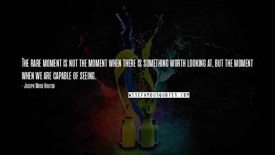 Joseph Wood Krutch Quotes: The rare moment is not the moment when there is something worth looking at, but the moment when we are capable of seeing.