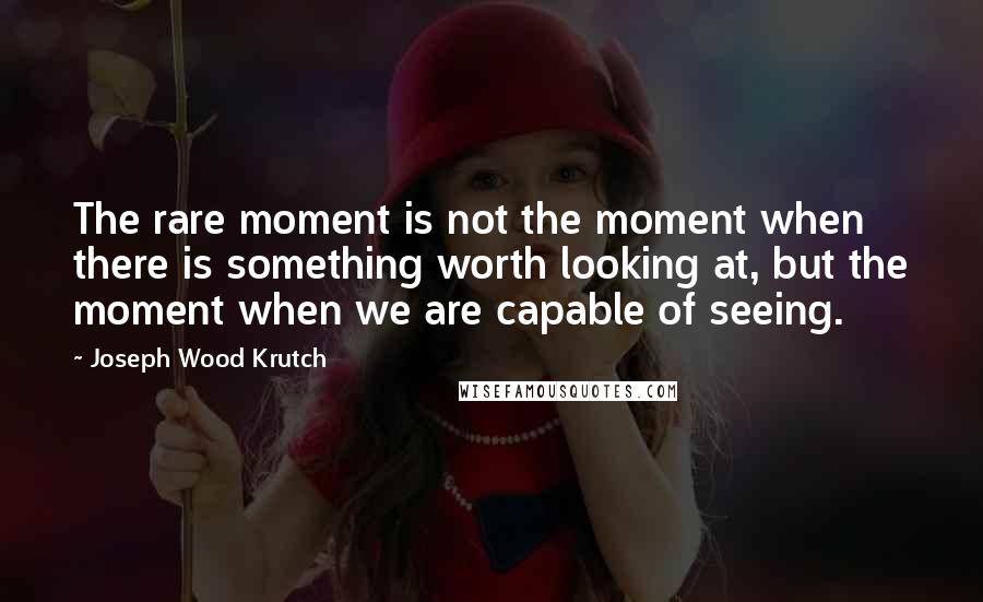 Joseph Wood Krutch Quotes: The rare moment is not the moment when there is something worth looking at, but the moment when we are capable of seeing.