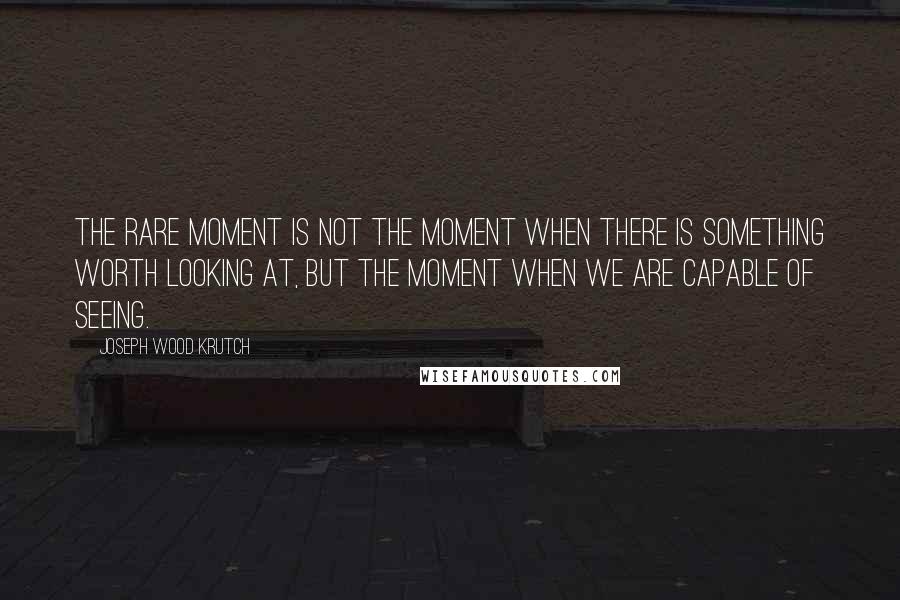 Joseph Wood Krutch Quotes: The rare moment is not the moment when there is something worth looking at, but the moment when we are capable of seeing.