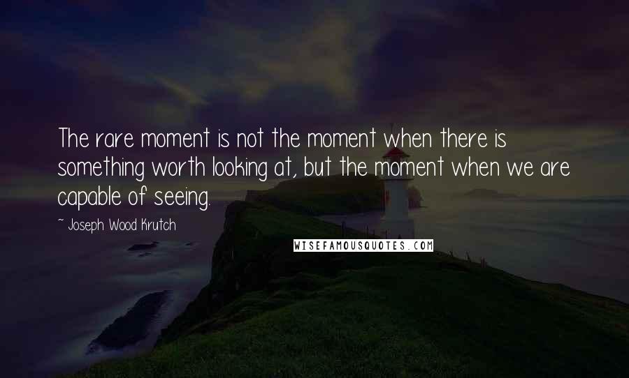 Joseph Wood Krutch Quotes: The rare moment is not the moment when there is something worth looking at, but the moment when we are capable of seeing.