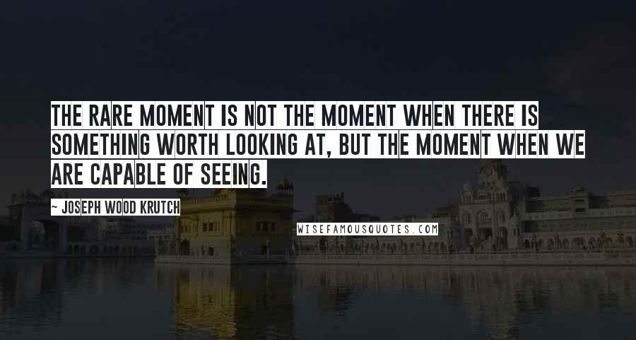 Joseph Wood Krutch Quotes: The rare moment is not the moment when there is something worth looking at, but the moment when we are capable of seeing.