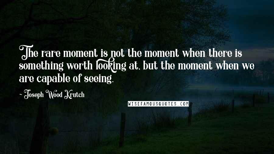 Joseph Wood Krutch Quotes: The rare moment is not the moment when there is something worth looking at, but the moment when we are capable of seeing.