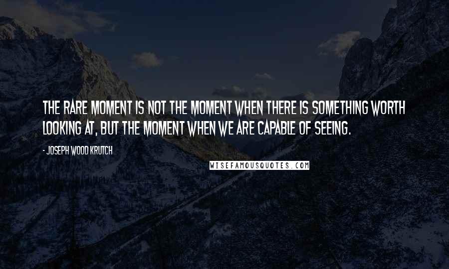 Joseph Wood Krutch Quotes: The rare moment is not the moment when there is something worth looking at, but the moment when we are capable of seeing.