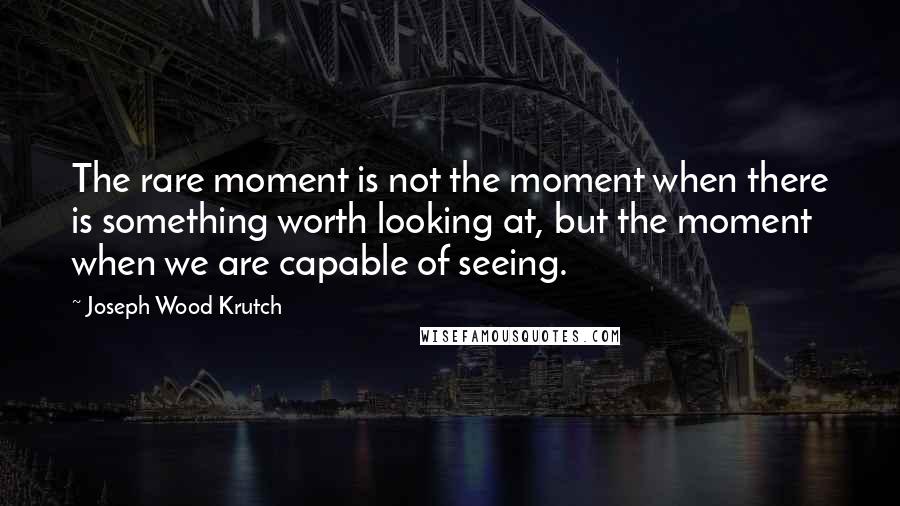 Joseph Wood Krutch Quotes: The rare moment is not the moment when there is something worth looking at, but the moment when we are capable of seeing.