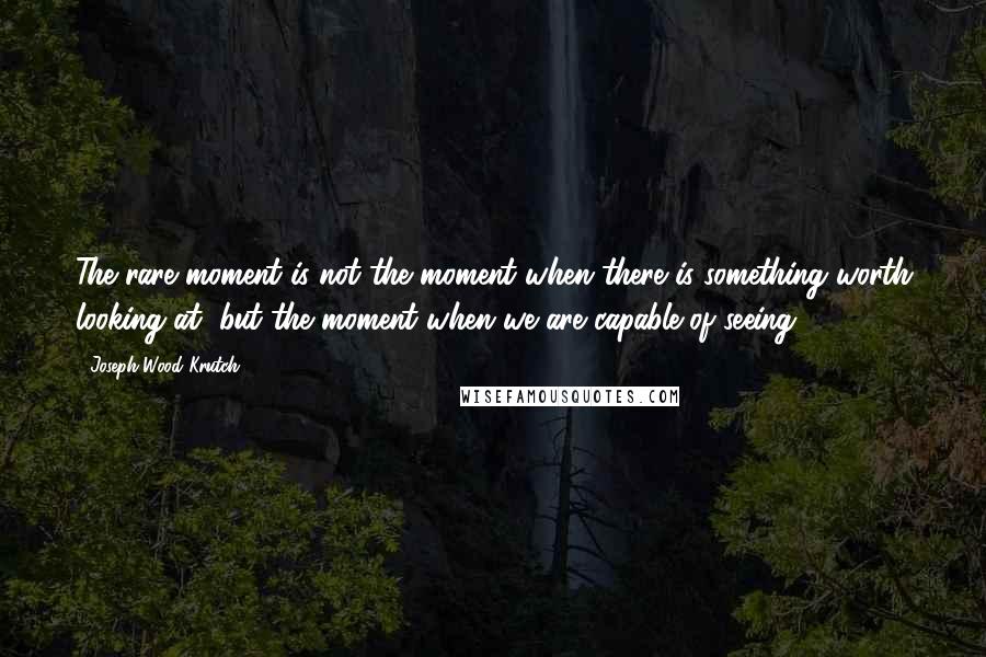 Joseph Wood Krutch Quotes: The rare moment is not the moment when there is something worth looking at, but the moment when we are capable of seeing.