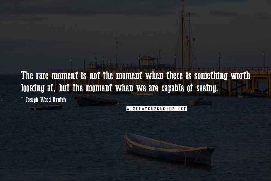 Joseph Wood Krutch Quotes: The rare moment is not the moment when there is something worth looking at, but the moment when we are capable of seeing.