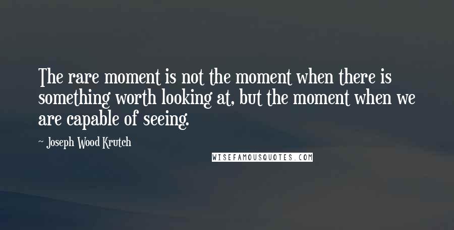 Joseph Wood Krutch Quotes: The rare moment is not the moment when there is something worth looking at, but the moment when we are capable of seeing.