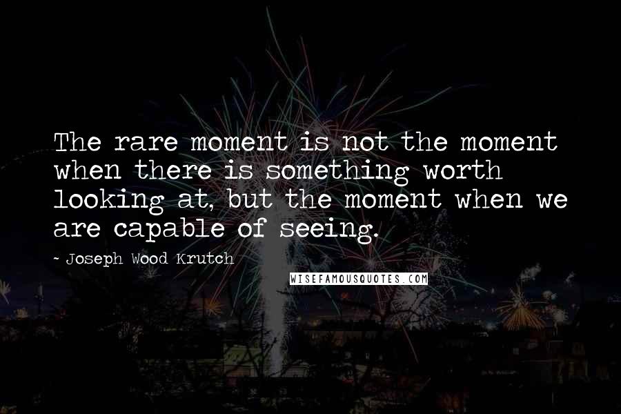 Joseph Wood Krutch Quotes: The rare moment is not the moment when there is something worth looking at, but the moment when we are capable of seeing.