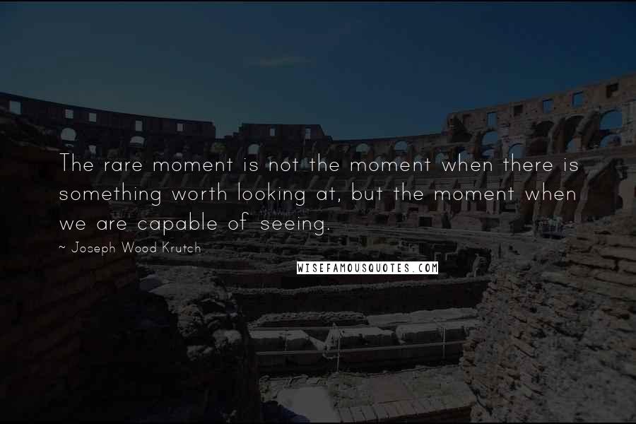 Joseph Wood Krutch Quotes: The rare moment is not the moment when there is something worth looking at, but the moment when we are capable of seeing.