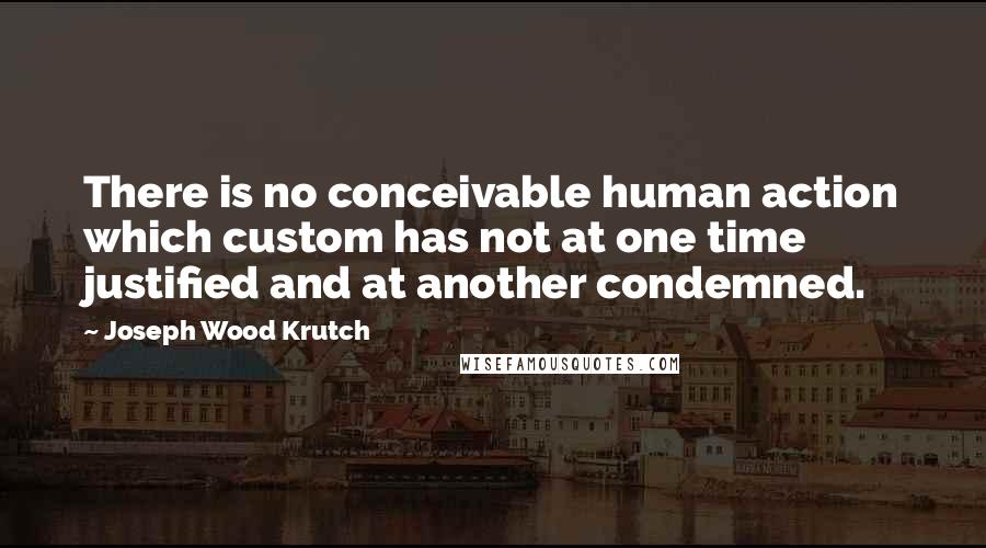 Joseph Wood Krutch Quotes: There is no conceivable human action which custom has not at one time justified and at another condemned.