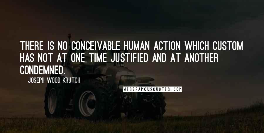 Joseph Wood Krutch Quotes: There is no conceivable human action which custom has not at one time justified and at another condemned.