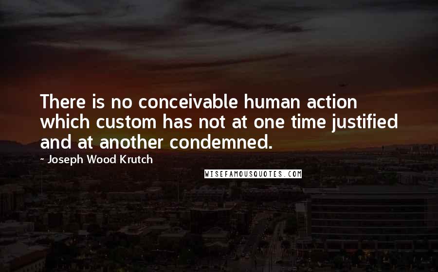 Joseph Wood Krutch Quotes: There is no conceivable human action which custom has not at one time justified and at another condemned.