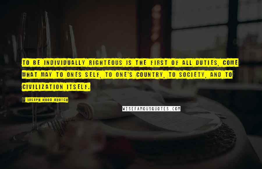 Joseph Wood Krutch Quotes: To be individually righteous is the first of all duties, come what may to ones self, to one's country, to society, and to civilization itself.