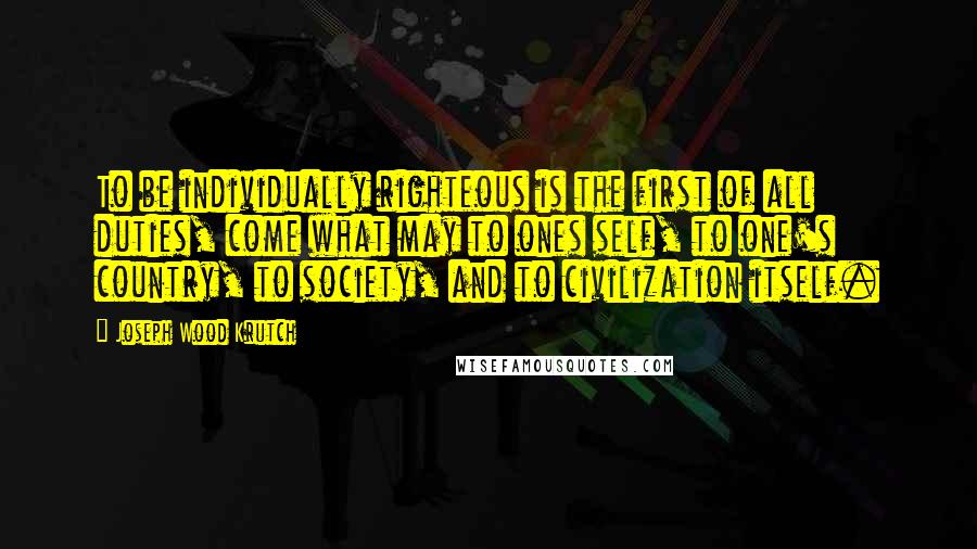 Joseph Wood Krutch Quotes: To be individually righteous is the first of all duties, come what may to ones self, to one's country, to society, and to civilization itself.