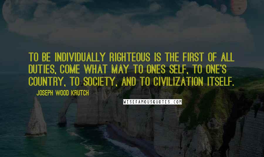 Joseph Wood Krutch Quotes: To be individually righteous is the first of all duties, come what may to ones self, to one's country, to society, and to civilization itself.