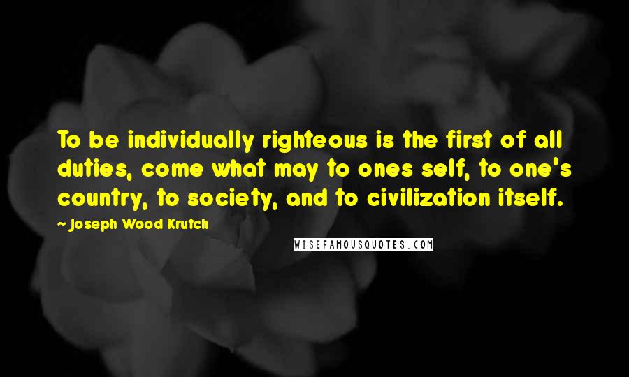 Joseph Wood Krutch Quotes: To be individually righteous is the first of all duties, come what may to ones self, to one's country, to society, and to civilization itself.