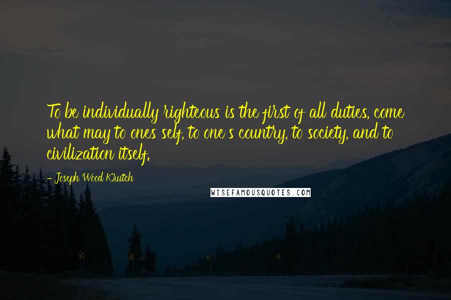 Joseph Wood Krutch Quotes: To be individually righteous is the first of all duties, come what may to ones self, to one's country, to society, and to civilization itself.