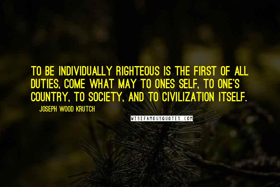 Joseph Wood Krutch Quotes: To be individually righteous is the first of all duties, come what may to ones self, to one's country, to society, and to civilization itself.