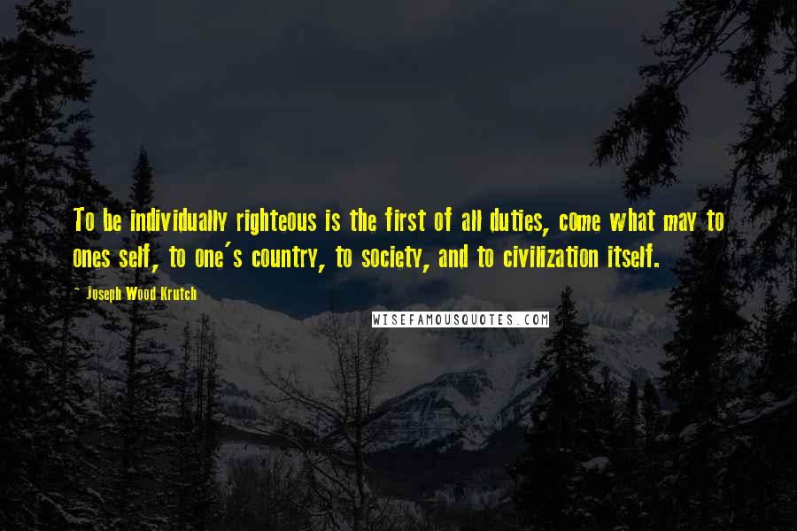 Joseph Wood Krutch Quotes: To be individually righteous is the first of all duties, come what may to ones self, to one's country, to society, and to civilization itself.