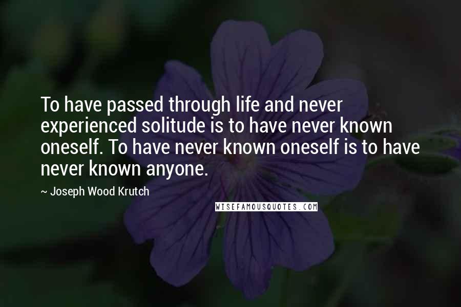 Joseph Wood Krutch Quotes: To have passed through life and never experienced solitude is to have never known oneself. To have never known oneself is to have never known anyone.