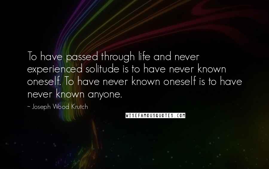 Joseph Wood Krutch Quotes: To have passed through life and never experienced solitude is to have never known oneself. To have never known oneself is to have never known anyone.