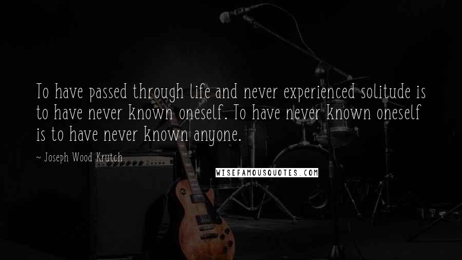 Joseph Wood Krutch Quotes: To have passed through life and never experienced solitude is to have never known oneself. To have never known oneself is to have never known anyone.