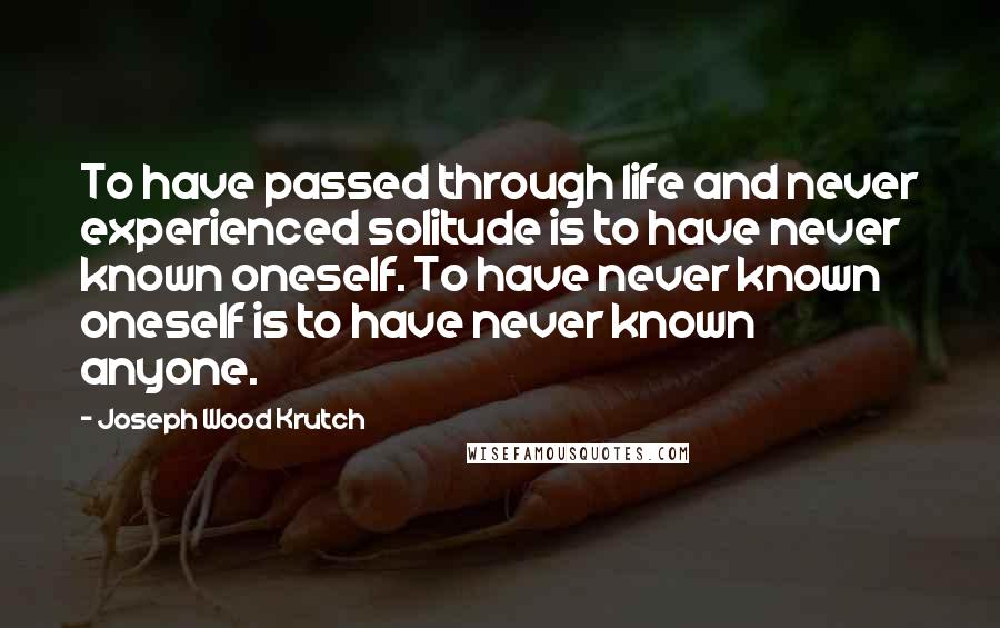 Joseph Wood Krutch Quotes: To have passed through life and never experienced solitude is to have never known oneself. To have never known oneself is to have never known anyone.