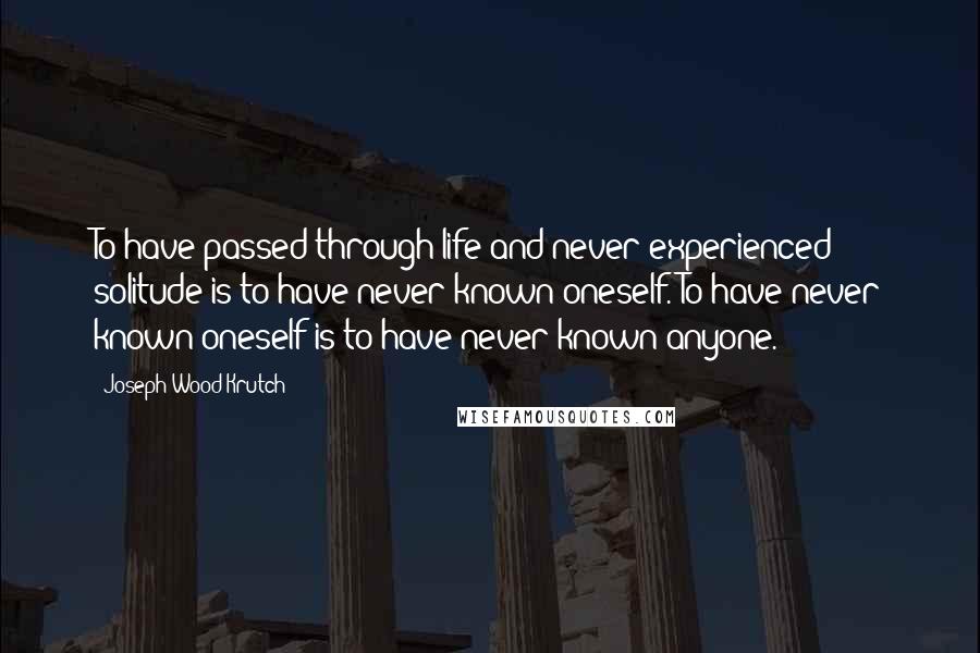 Joseph Wood Krutch Quotes: To have passed through life and never experienced solitude is to have never known oneself. To have never known oneself is to have never known anyone.