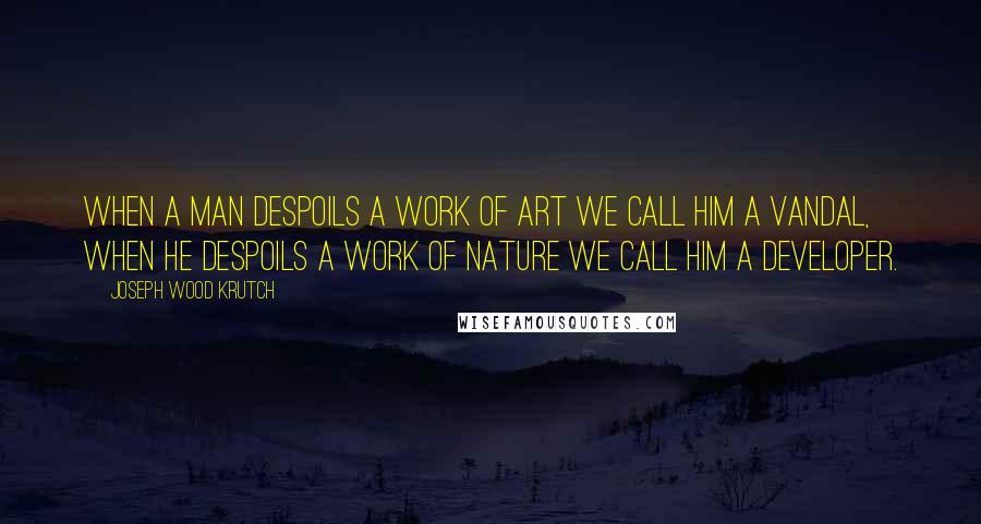 Joseph Wood Krutch Quotes: When a man despoils a work of art we call him a vandal, when he despoils a work of nature we call him a developer.