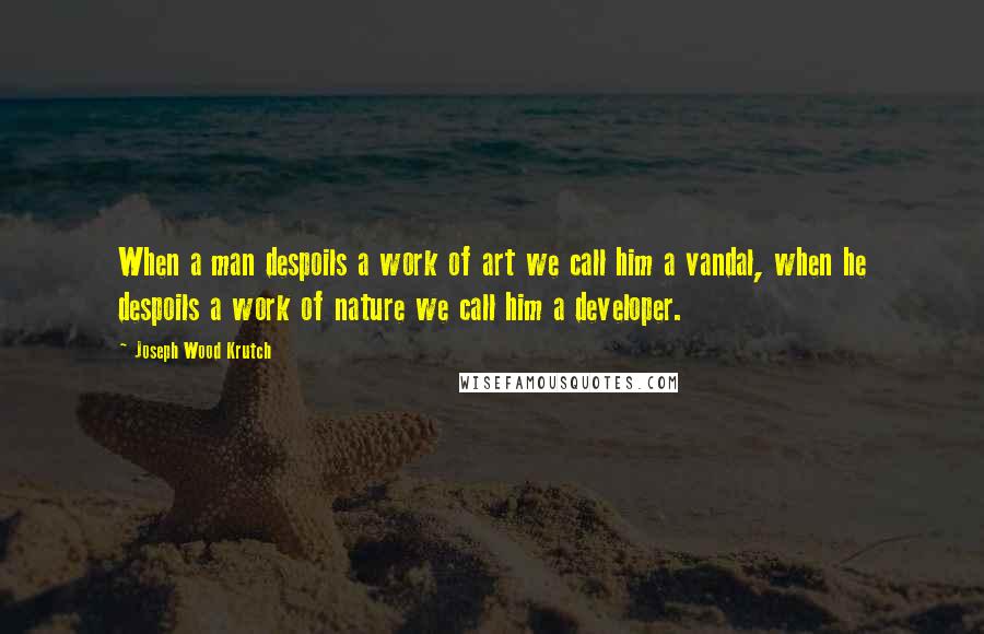 Joseph Wood Krutch Quotes: When a man despoils a work of art we call him a vandal, when he despoils a work of nature we call him a developer.