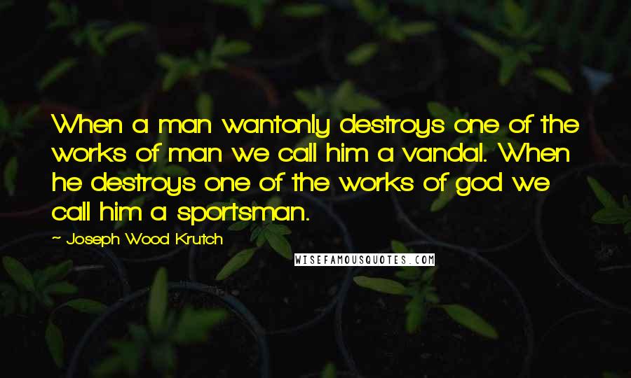 Joseph Wood Krutch Quotes: When a man wantonly destroys one of the works of man we call him a vandal. When he destroys one of the works of god we call him a sportsman.