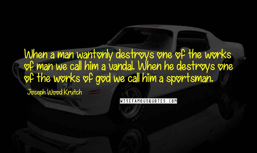 Joseph Wood Krutch Quotes: When a man wantonly destroys one of the works of man we call him a vandal. When he destroys one of the works of god we call him a sportsman.