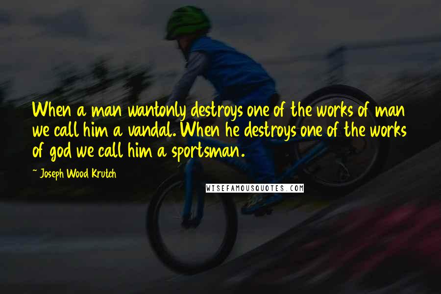 Joseph Wood Krutch Quotes: When a man wantonly destroys one of the works of man we call him a vandal. When he destroys one of the works of god we call him a sportsman.