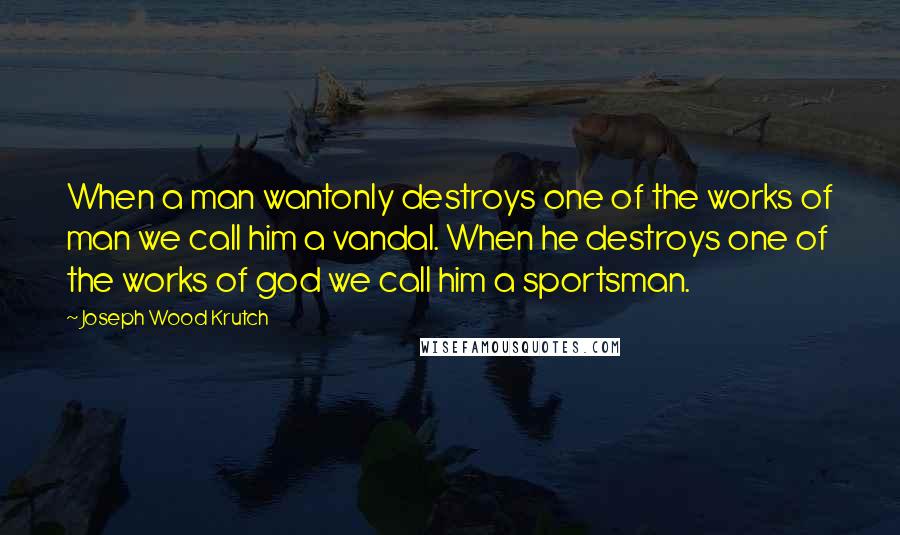 Joseph Wood Krutch Quotes: When a man wantonly destroys one of the works of man we call him a vandal. When he destroys one of the works of god we call him a sportsman.