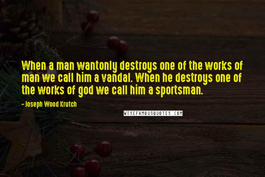 Joseph Wood Krutch Quotes: When a man wantonly destroys one of the works of man we call him a vandal. When he destroys one of the works of god we call him a sportsman.