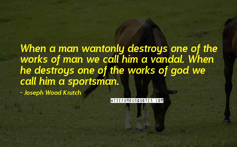 Joseph Wood Krutch Quotes: When a man wantonly destroys one of the works of man we call him a vandal. When he destroys one of the works of god we call him a sportsman.