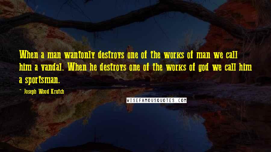 Joseph Wood Krutch Quotes: When a man wantonly destroys one of the works of man we call him a vandal. When he destroys one of the works of god we call him a sportsman.