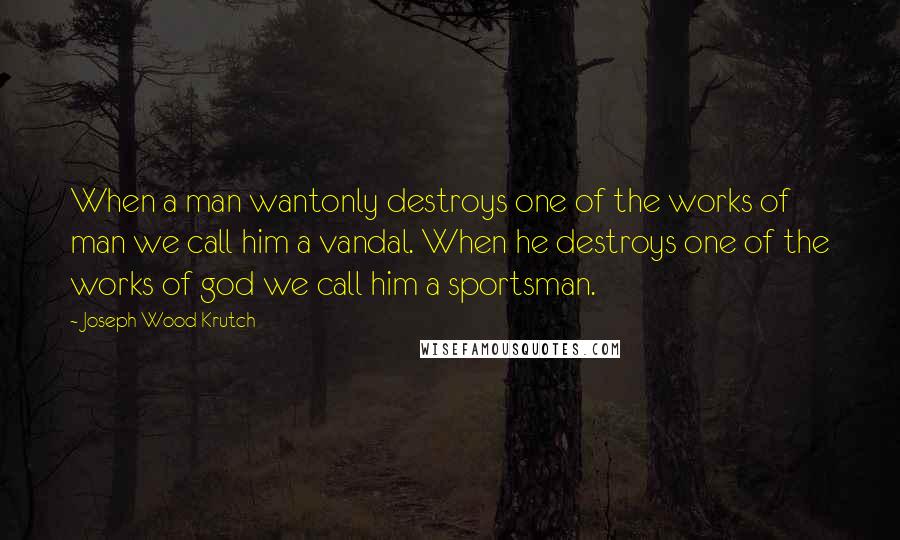 Joseph Wood Krutch Quotes: When a man wantonly destroys one of the works of man we call him a vandal. When he destroys one of the works of god we call him a sportsman.