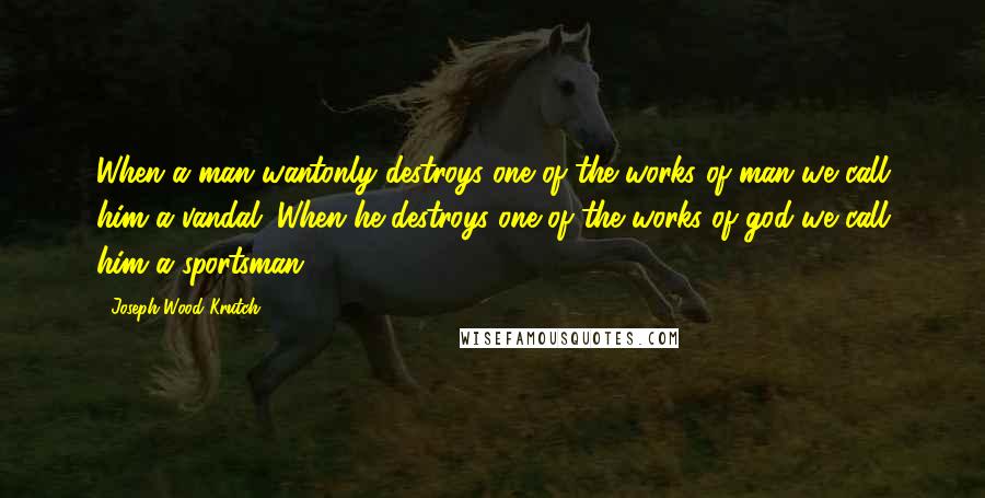 Joseph Wood Krutch Quotes: When a man wantonly destroys one of the works of man we call him a vandal. When he destroys one of the works of god we call him a sportsman.