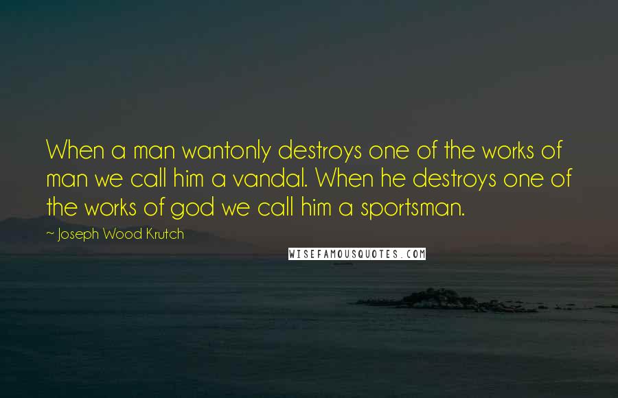 Joseph Wood Krutch Quotes: When a man wantonly destroys one of the works of man we call him a vandal. When he destroys one of the works of god we call him a sportsman.