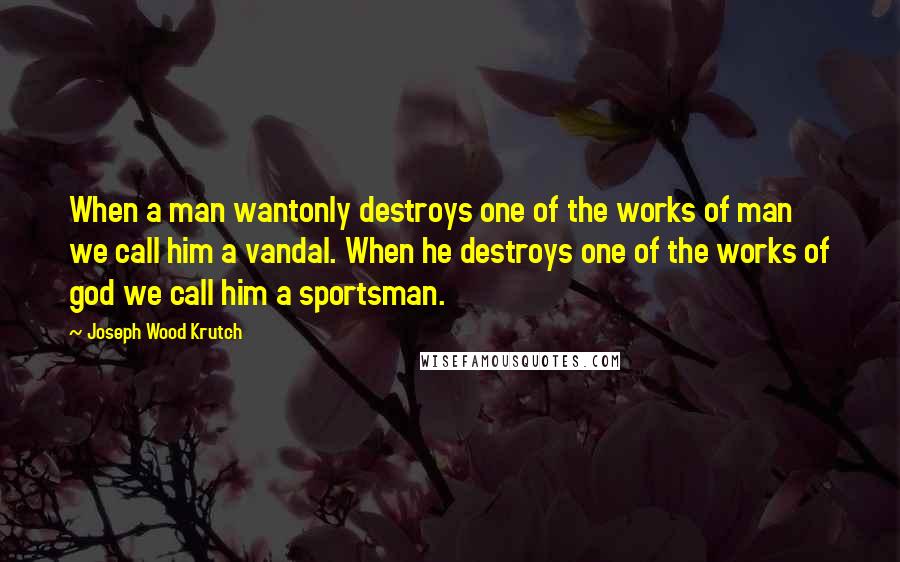 Joseph Wood Krutch Quotes: When a man wantonly destroys one of the works of man we call him a vandal. When he destroys one of the works of god we call him a sportsman.