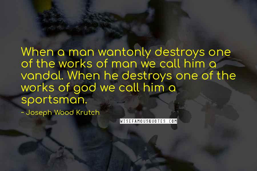 Joseph Wood Krutch Quotes: When a man wantonly destroys one of the works of man we call him a vandal. When he destroys one of the works of god we call him a sportsman.
